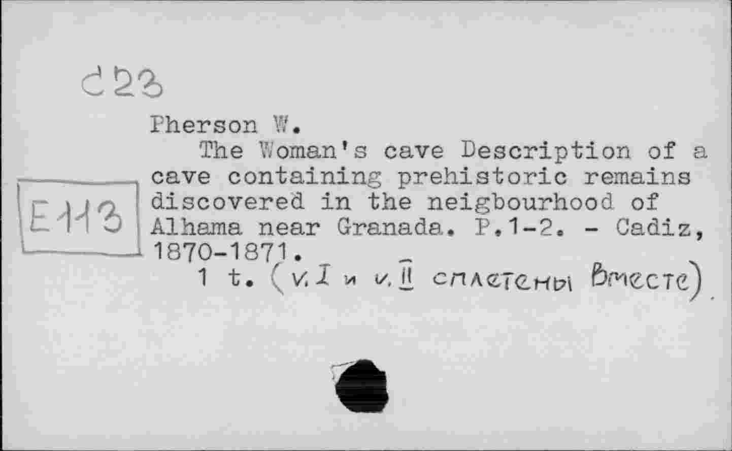 ﻿
Pherson Vf.
The Woman’s cave Description of a cave containing prehistoric remains
eu г
discovered in the neigbourhood of
Alhama near Granada. P.1-2. - Cadiz,
1870-1871.
1 t. ' V. I И
</. 1! сллєтенм вместе)